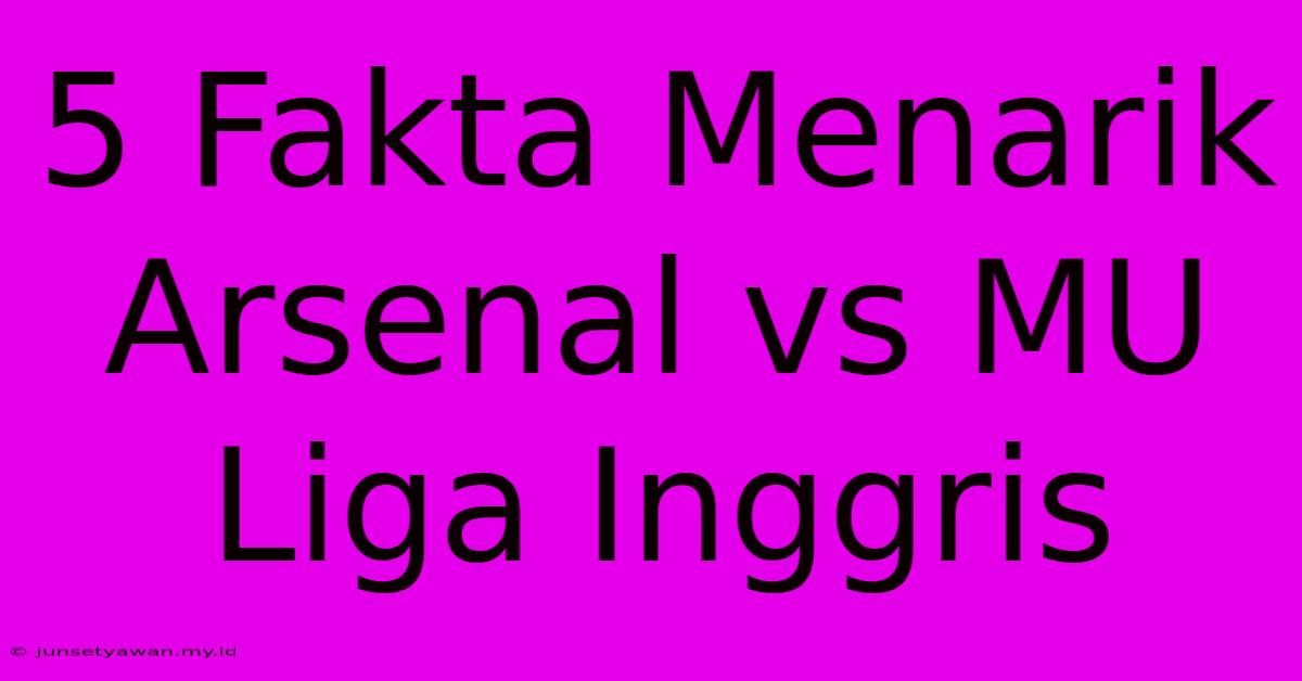 5 Fakta Menarik Arsenal Vs MU Liga Inggris