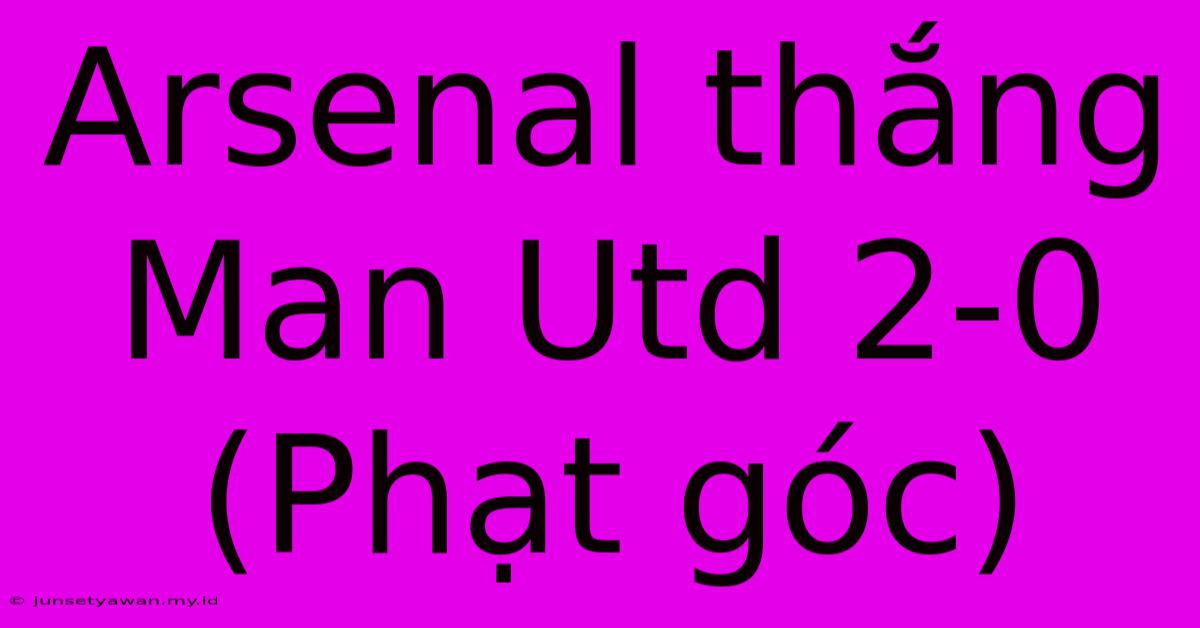 Arsenal Thắng Man Utd 2-0 (Phạt Góc)