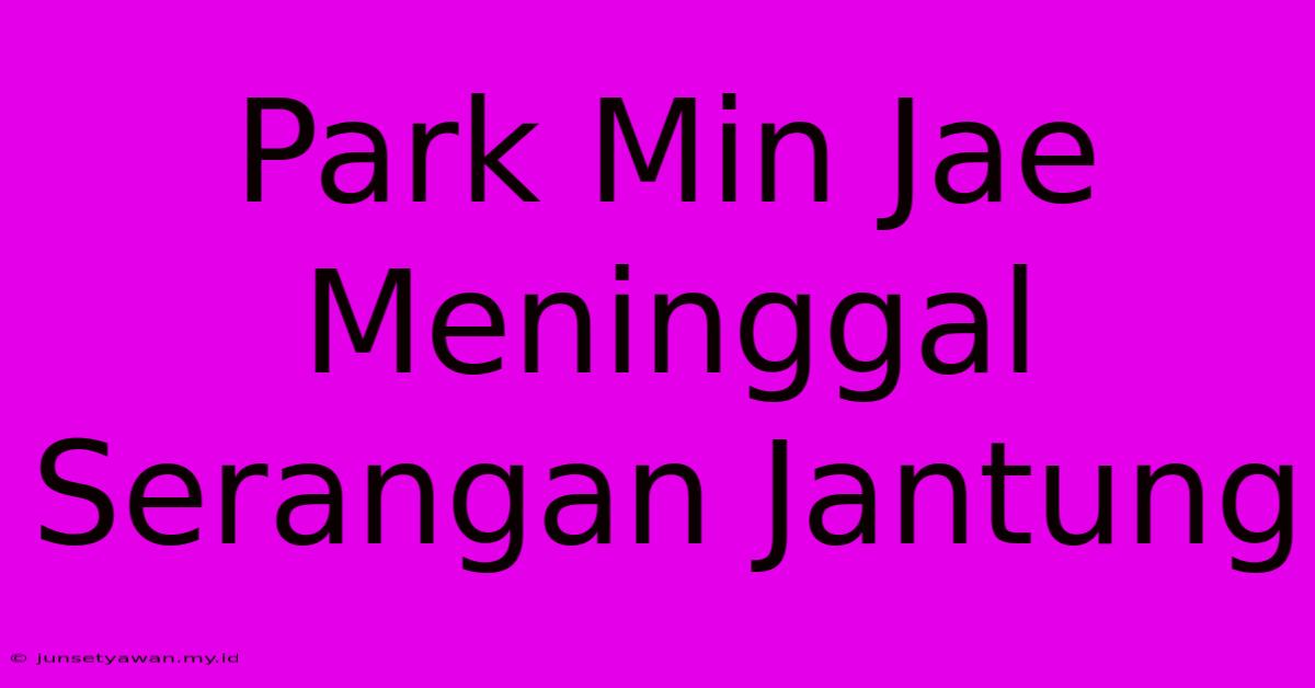 Park Min Jae Meninggal Serangan Jantung