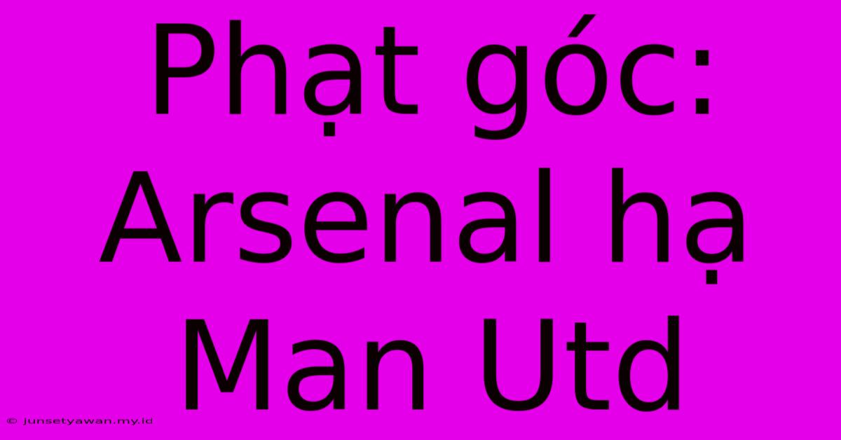 Phạt Góc: Arsenal Hạ Man Utd